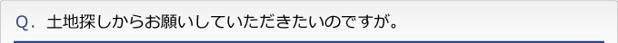 Ｑ．土地探しからお願いしていただきたいのですが。